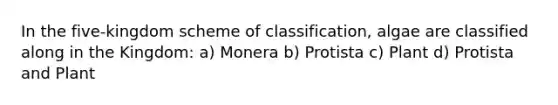 In the five-kingdom scheme of classification, algae are classified along in the Kingdom: a) Monera b) Protista c) Plant d) Protista and Plant