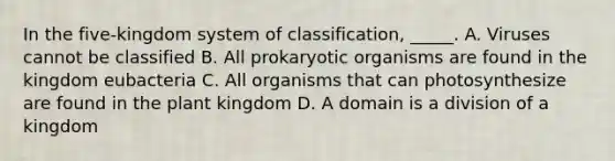 In the five-kingdom system of classification, _____. A. Viruses cannot be classified B. All prokaryotic organisms are found in the kingdom eubacteria C. All organisms that can photosynthesize are found in the plant kingdom D. A domain is a division of a kingdom