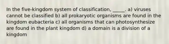 In the five-kingdom system of classification, _____. a) viruses cannot be classified b) all prokaryotic organisms are found in the kingdom eubacteria c) all organisms that can photosynthesize are found in the plant kingdom d) a domain is a division of a kingdom