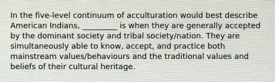 In the five-level continuum of acculturation would best describe American Indians, _________ is when they are generally accepted by the dominant society and tribal society/nation. They are simultaneously able to know, accept, and practice both mainstream values/behaviours and the traditional values and beliefs of their cultural heritage.