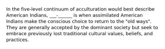 In the five-level continuum of acculturation would best describe American Indians, ___-______ is when assimilated American Indians make the conscious choice to return to the "old ways". They are generally accepted by the dominant society but seek to embrace previously lost traditional cultural values, beliefs, and practices.