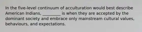 In the five-level continuum of acculturation would best describe American Indians, _________ is when they are accepted by the dominant society and embrace only mainstream cultural values, behaviours, and expectations.