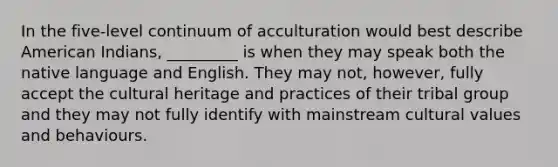 In the five-level continuum of acculturation would best describe American Indians, _________ is when they may speak both the native language and English. They may not, however, fully accept the cultural heritage and practices of their tribal group and they may not fully identify with mainstream <a href='https://www.questionai.com/knowledge/kyz76nVU9o-cultural-values' class='anchor-knowledge'>cultural values</a> and behaviours.