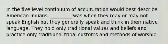 In the five-level continuum of acculturation would best describe American Indians, _________ was when they may or may not speak English but they generally speak and think in their native language. They hold only traditional values and beliefs and practice only traditional tribal customs and methods of worship.