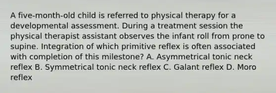 A five-month-old child is referred to physical therapy for a developmental assessment. During a treatment session the physical therapist assistant observes the infant roll from prone to supine. Integration of which primitive reflex is often associated with completion of this milestone? A. Asymmetrical tonic neck reflex B. Symmetrical tonic neck reflex C. Galant reflex D. Moro reflex