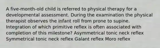 A five-month-old child is referred to physical therapy for a developmental assessment. During the examination the physical therapist observes the infant roll from prone to supine. Integration of which primitive reflex is often associated with completion of this milestone? Asymmetrical tonic neck reflex Symmetrical tonic neck reflex Galant reflex Moro reflex