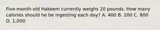 ​Five-month-old Hakeem currently weighs 20 pounds. How many calories should he be ingesting each day? ​A. 400 ​B. 200 ​C. 800 D. ​1,000