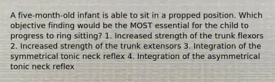 A five-month-old infant is able to sit in a propped position. Which objective finding would be the MOST essential for the child to progress to ring sitting? 1. Increased strength of the trunk flexors 2. Increased strength of the trunk extensors 3. Integration of the symmetrical tonic neck reflex 4. Integration of the asymmetrical tonic neck reflex