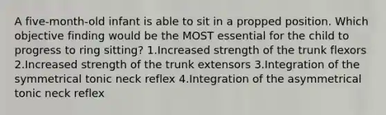 A five-month-old infant is able to sit in a propped position. Which objective finding would be the MOST essential for the child to progress to ring sitting? 1.Increased strength of the trunk flexors 2.Increased strength of the trunk extensors 3.Integration of the symmetrical tonic neck reflex 4.Integration of the asymmetrical tonic neck reflex