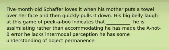 Five-month-old Schaffer loves it when his mother puts a towel over her face and then quickly pulls it down. His big belly laugh at this game of peek-a-boo indicates that __________. he is assimilating rather than accommodating he has made the A-not-B error he lacks intermodal perception he has some understanding of object permanence