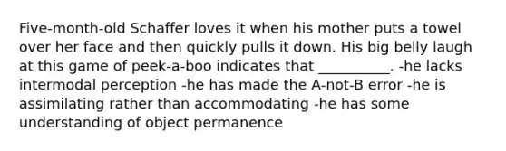 Five-month-old Schaffer loves it when his mother puts a towel over her face and then quickly pulls it down. His big belly laugh at this game of peek-a-boo indicates that __________. -he lacks intermodal perception -he has made the A-not-B error -he is assimilating rather than accommodating -he has some understanding of object permanence