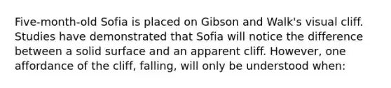 Five-month-old Sofia is placed on Gibson and Walk's visual cliff. Studies have demonstrated that Sofia will notice the difference between a solid surface and an apparent cliff. However, one affordance of the cliff, falling, will only be understood when: