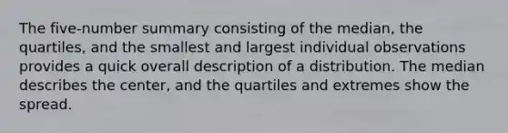 The five-number summary consisting of the median, the quartiles, and the smallest and largest individual observations provides a quick overall description of a distribution. The median describes the center, and the quartiles and extremes show the spread.