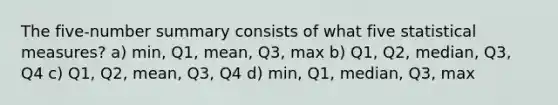 The five-number summary consists of what five statistical measures? a) min, Q1, mean, Q3, max b) Q1, Q2, median, Q3, Q4 c) Q1, Q2, mean, Q3, Q4 d) min, Q1, median, Q3, max