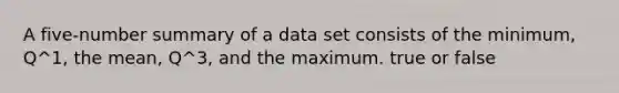 A five-number summary of a data set consists of the minimum, Q^1, the mean, Q^3, and the maximum. true or false