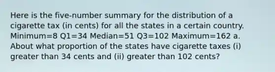 Here is the​ five-number summary for the distribution of a cigarette tax​ (in cents) for all the states in a certain country. Minimum=8​ Q1=34​ Median=51​ Q3=102​ Maximum=162 a. About what proportion of the states have cigarette taxes (i) greater than 34 cents and ​(ii) greater than 102 ​cents?