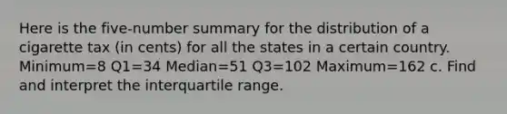 Here is the​ five-number summary for the distribution of a cigarette tax​ (in cents) for all the states in a certain country. Minimum=8​ Q1=34​ Median=51​ Q3=102​ Maximum=162 c. Find and interpret the interquartile range.