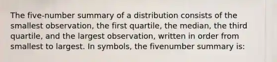 The five-number summary of a distribution consists of the smallest observation, the first quartile, the median, the third quartile, and the largest observation, written in order from smallest to largest. In symbols, the fivenumber summary is: