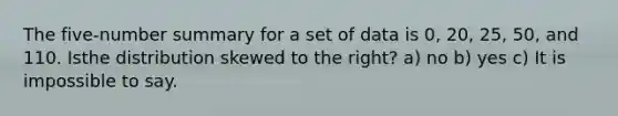 The five-number summary for a set of data is 0, 20, 25, 50, and 110. Isthe distribution skewed to the right? a) no b) yes c) It is impossible to say.