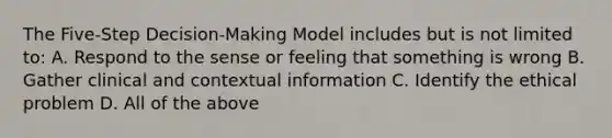 The Five-Step Decision-Making Model includes but is not limited to: A. Respond to the sense or feeling that something is wrong B. Gather clinical and contextual information C. Identify the ethical problem D. All of the above