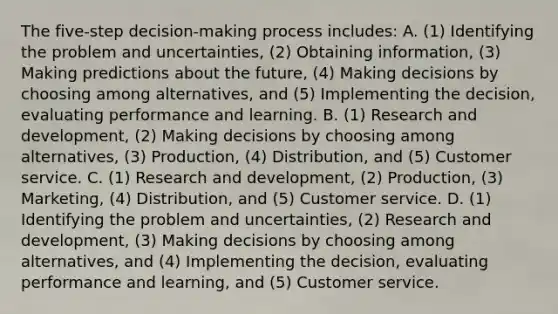 The​ five-step decision-making process​ includes: A. ​(1) Identifying the problem and​ uncertainties, (2) Obtaining​ information, (3) <a href='https://www.questionai.com/knowledge/kb2u2cNKKP-making-predictions' class='anchor-knowledge'>making predictions</a> about the​ future, (4) Making decisions by choosing among​ alternatives, and​ (5) Implementing the​ decision, evaluating performance and learning. B. ​(1) Research and​ development, (2) Making decisions by choosing among​ alternatives, (3)​ Production, (4)​ Distribution, and​ (5) Customer service. C. ​(1) Research and​ development, (2)​ Production, (3)​ Marketing, (4)​ Distribution, and​ (5) Customer service. D. ​(1) Identifying the problem and​ uncertainties, (2) Research and​ development, (3) Making decisions by choosing among​ alternatives, and​ (4) Implementing the​ decision, evaluating performance and​ learning, and​ (5) Customer service.