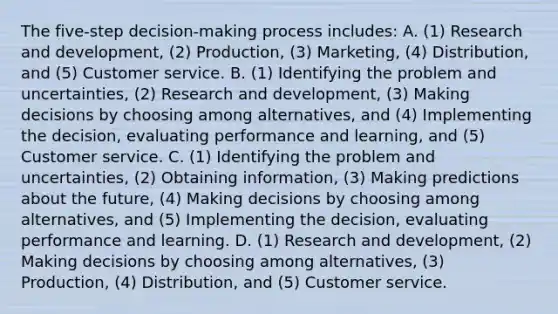 The​ five-step decision-making process​ includes: A. ​(1) Research and​ development, (2)​ Production, (3)​ Marketing, (4)​ Distribution, and​ (5) Customer service. B. ​(1) Identifying the problem and​ uncertainties, (2) Research and​ development, (3) Making decisions by choosing among​ alternatives, and​ (4) Implementing the​ decision, evaluating performance and​ learning, and​ (5) Customer service. C. ​(1) Identifying the problem and​ uncertainties, (2) Obtaining​ information, (3) Making predictions about the​ future, (4) Making decisions by choosing among​ alternatives, and​ (5) Implementing the​ decision, evaluating performance and learning. D. ​(1) Research and​ development, (2) Making decisions by choosing among​ alternatives, (3)​ Production, (4)​ Distribution, and​ (5) Customer service.