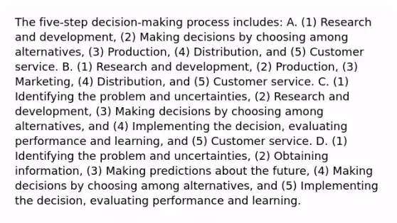 The​ five-step decision-making process​ includes: A. (1) Research and​ development, (2) Making decisions by choosing among​ alternatives, (3)​ Production, (4)​ Distribution, and​ (5) Customer service. B. (1) Research and​ development, (2)​ Production, (3)​ Marketing, (4)​ Distribution, and​ (5) Customer service. C. (1) Identifying the problem and​ uncertainties, (2) Research and​ development, (3) Making decisions by choosing among​ alternatives, and​ (4) Implementing the​ decision, evaluating performance and​ learning, and​ (5) Customer service. D. (1) Identifying the problem and​ uncertainties, (2) Obtaining​ information, (3) Making predictions about the​ future, (4) Making decisions by choosing among​ alternatives, and​ (5) Implementing the​ decision, evaluating performance and learning.