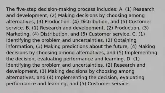 The​ five-step decision-making process​ includes: A. ​(1) Research and​ development, (2) Making decisions by choosing among​ alternatives, (3)​ Production, (4)​ Distribution, and​ (5) Customer service. B. ​(1) Research and​ development, (2)​ Production, (3)​ Marketing, (4)​ Distribution, and​ (5) Customer service. C. (1) Identifying the problem and​ uncertainties, (2) Obtaining​ information, (3) Making predictions about the​ future, (4) Making decisions by choosing among​ alternatives, and​ (5) Implementing the​ decision, evaluating performance and learning. D. (1) Identifying the problem and​ uncertainties, (2) Research and​ development, (3) Making decisions by choosing among​ alternatives, and​ (4) Implementing the​ decision, evaluating performance and​ learning, and​ (5) Customer service.