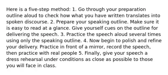 Here is a five-step method: 1. Go through your preparation outline aloud to check how what you have written translates into spoken discourse. 2. Prepare your speaking outline. Make sure it is easy to read at a glance. Give yourself cues on the outline for delivering the speech. 3. Practice the speech aloud several times using only the speaking outline. 4. Now begin to polish and refine your delivery. Practice in front of a mirror, record the speech, then practice with real people 5. Finally, give your speech a dress rehearsal under conditions as close as possible to those you will face in class.