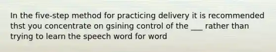 In the five-step method for practicing delivery it is recommended thst you concentrate on gsining control of the ___ rather than trying to learn the speech word for word