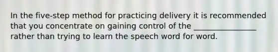 In the five-step method for practicing delivery it is recommended that you concentrate on gaining control of the ________________ rather than trying to learn the speech word for word.