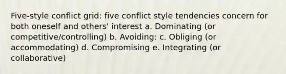 Five-style conflict grid: five conflict style tendencies concern for both oneself and others' interest a. Dominating (or competitive/controlling) b. Avoiding: c. Obliging (or accommodating) d. Compromising e. Integrating (or collaborative)