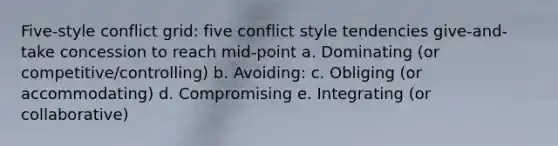 Five-style conflict grid: five conflict style tendencies give-and-take concession to reach mid-point a. Dominating (or competitive/controlling) b. Avoiding: c. Obliging (or accommodating) d. Compromising e. Integrating (or collaborative)