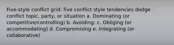 Five-style conflict grid: five conflict style tendencies dodge conflict topic, party, or situation a. Dominating (or competitive/controlling) b. Avoiding: c. Obliging (or accommodating) d. Compromising e. Integrating (or collaborative)