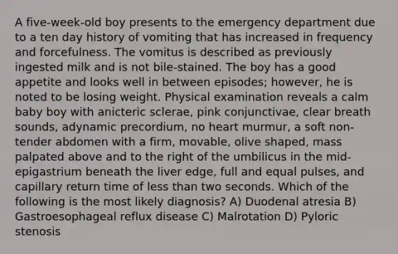 A five-week-old boy presents to the emergency department due to a ten day history of vomiting that has increased in frequency and forcefulness. The vomitus is described as previously ingested milk and is not bile-stained. The boy has a good appetite and looks well in between episodes; however, he is noted to be losing weight. Physical examination reveals a calm baby boy with anicteric sclerae, pink conjunctivae, clear breath sounds, adynamic precordium, no heart murmur, a soft non-tender abdomen with a firm, movable, olive shaped, mass palpated above and to the right of the umbilicus in the mid-epigastrium beneath the liver edge, full and equal pulses, and capillary return time of less than two seconds. Which of the following is the most likely diagnosis? A) Duodenal atresia B) Gastroesophageal reflux disease C) Malrotation D) Pyloric stenosis