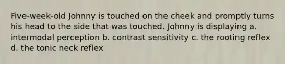 Five-week-old Johnny is touched on the cheek and promptly turns his head to the side that was touched. Johnny is displaying a. intermodal perception b. contrast sensitivity c. the rooting reflex d. the tonic neck reflex