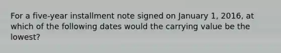 For a five-year installment note signed on January 1, 2016, at which of the following dates would the carrying value be the lowest?