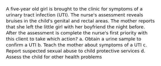 A five-year old girl is brought to the clinic for symptoms of a urinary tract infection (UTI). The nurse's assessment reveals bruises in the child's genital and rectal areas. The mother reports that she left the little girl with her boyfriend the night before. After the assessment is complete the nurse's first priority with this client to take which action? a. Obtain a urine sample to confirm a UTI b. Teach the mother about symptoms of a UTI c. Report suspected sexual abuse to child protective services d. Assess the child for other health problems