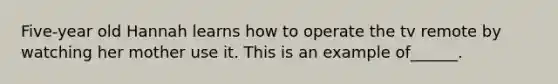 Five-year old Hannah learns how to operate the tv remote by watching her mother use it. This is an example of______.