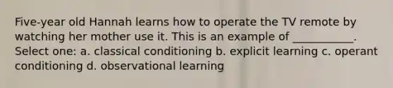 Five-year old Hannah learns how to operate the TV remote by watching her mother use it. This is an example of ___________. Select one: a. classical conditioning b. explicit learning c. operant conditioning d. observational learning