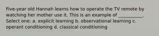 Five-year old Hannah learns how to operate the TV remote by watching her mother use it. This is an example of ___________. Select one: a. explicit learning b. observational learning c. <a href='https://www.questionai.com/knowledge/kcaiZj2J12-operant-conditioning' class='anchor-knowledge'>operant conditioning</a> d. <a href='https://www.questionai.com/knowledge/kI6awfNO2B-classical-conditioning' class='anchor-knowledge'>classical conditioning</a>