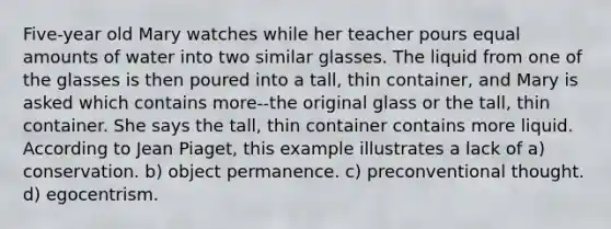 Five-year old Mary watches while her teacher pours equal amounts of water into two similar glasses. The liquid from one of the glasses is then poured into a tall, thin container, and Mary is asked which contains more--the original glass or the tall, thin container. She says the tall, thin container contains more liquid. According to Jean Piaget, this example illustrates a lack of a) conservation. b) object permanence. c) preconventional thought. d) egocentrism.