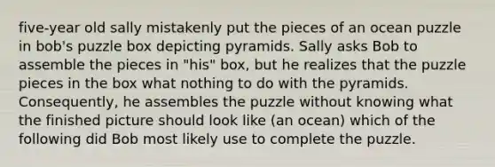 five-year old sally mistakenly put the pieces of an ocean puzzle in bob's puzzle box depicting pyramids. Sally asks Bob to assemble the pieces in "his" box, but he realizes that the puzzle pieces in the box what nothing to do with the pyramids. Consequently, he assembles the puzzle without knowing what the finished picture should look like (an ocean) which of the following did Bob most likely use to complete the puzzle.