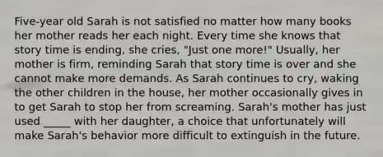 Five-year old Sarah is not satisfied no matter how many books her mother reads her each night. Every time she knows that story time is ending, she cries, "Just one more!" Usually, her mother is firm, reminding Sarah that story time is over and she cannot make more demands. As Sarah continues to cry, waking the other children in the house, her mother occasionally gives in to get Sarah to stop her from screaming. Sarah's mother has just used _____ with her daughter, a choice that unfortunately will make Sarah's behavior more difficult to extinguish in the future.