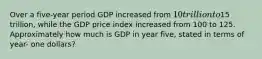 Over a five-year period GDP increased from 10 trillion to15 trillion, while the GDP price index increased from 100 to 125. Approximately how much is GDP in year five, stated in terms of year- one dollars?