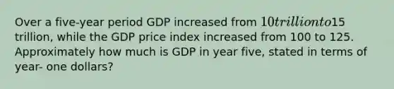 Over a five-year period GDP increased from 10 trillion to15 trillion, while the GDP price index increased from 100 to 125. Approximately how much is GDP in year five, stated in terms of year- one dollars?