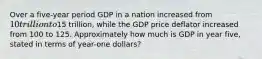 Over a five-year period GDP in a nation increased from 10 trillion to15 trillion, while the GDP price deflator increased from 100 to 125. Approximately how much is GDP in year five, stated in terms of year-one dollars?