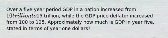 Over a five-year period GDP in a nation increased from 10 trillion to15 trillion, while the GDP price deflator increased from 100 to 125. Approximately how much is GDP in year five, stated in terms of year-one dollars?