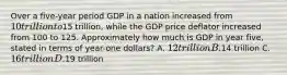 Over a five-year period GDP in a nation increased from 10 trillion to15 trillion, while the GDP price deflator increased from 100 to 125. Approximately how much is GDP in year five, stated in terms of year-one dollars? A. 12 trillion B.14 trillion C. 16 trillion D.19 trillion