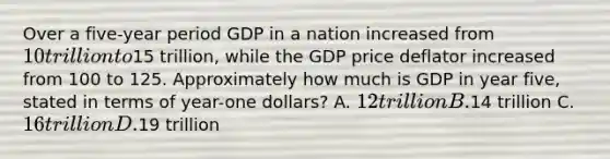 Over a five-year period GDP in a nation increased from 10 trillion to15 trillion, while the GDP price deflator increased from 100 to 125. Approximately how much is GDP in year five, stated in terms of year-one dollars? A. 12 trillion B.14 trillion C. 16 trillion D.19 trillion